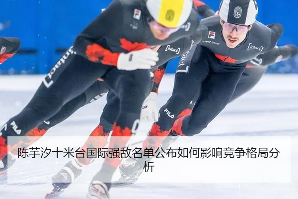 陈芋汐十米台国际强敌名单公布如何影响竞争格局分析