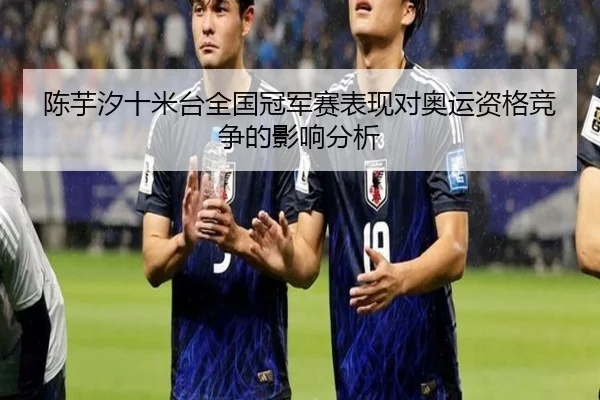 陈芋汐十米台全国冠军赛表现对奥运资格竞争的影响分析