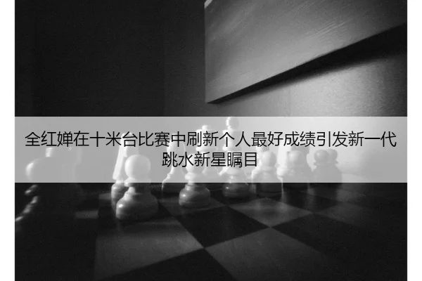 全红婵在十米台比赛中刷新个人最好成绩引发新一代跳水新星瞩目